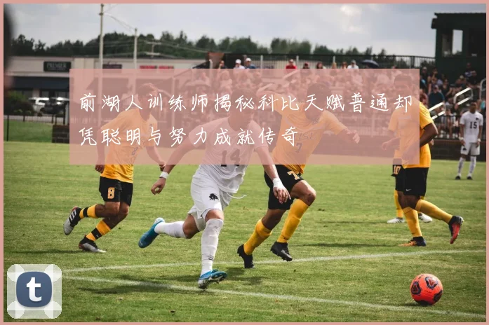 前湖人训练师揭秘科比天赋普通却凭聪明与努力成就传奇