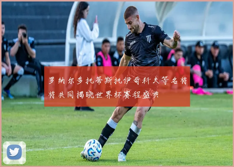 罗纳尔多托蒂斯托伊奇科夫等名将将共同揭晓世界杯赛程盛典