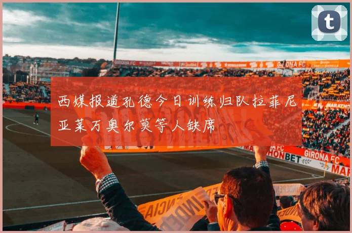 西媒报道孔德今日训练归队拉菲尼亚莱万奥尔莫等人缺席