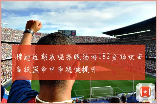 穆迪近期表现亮眼场均182分助攻率高投篮命中率稳健提升