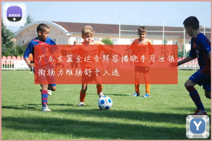 广东女篮全运会阵容揭晓李月汝领衔杨力维杨舒予入选
