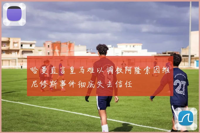 哈曼直言皇马难以调教阿隆索因维尼修斯事件彻底失去信任