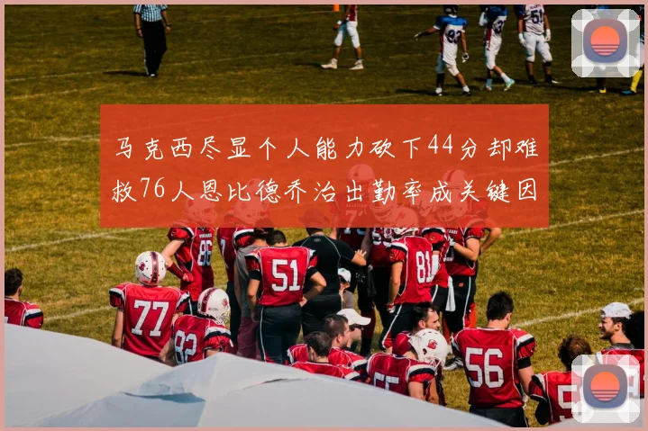 马克西尽显个人能力砍下44分却难救76人恩比德乔治出勤率成关键因素