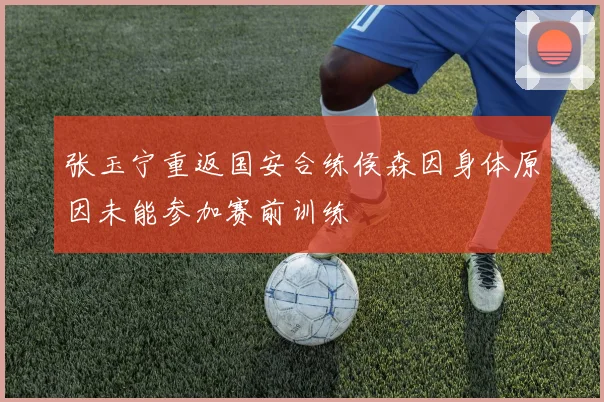 张玉宁重返国安合练侯森因身体原因未能参加赛前训练