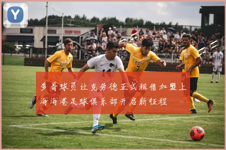 多哥球员让克劳德正式租借加盟上海海港足球俱乐部开启新征程