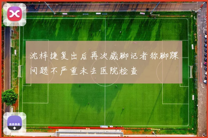 沈梓捷复出后再次崴脚记者称脚踝问题不严重未去医院检查