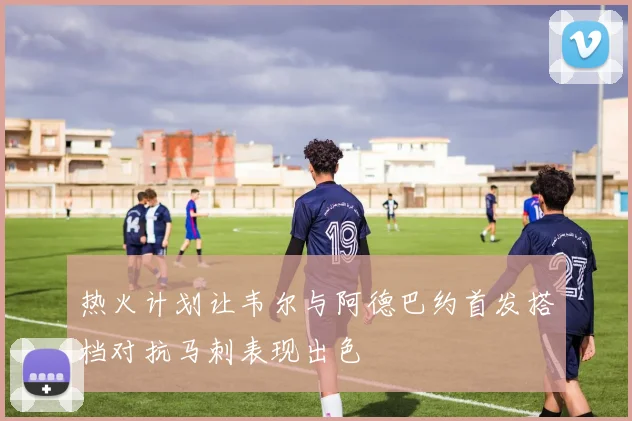 热火计划让韦尔与阿德巴约首发搭档对抗马刺表现出色
