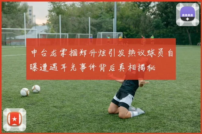 申台龙掌掴郑升炫引发热议球员自曝遭遇耳光事件背后真相揭秘