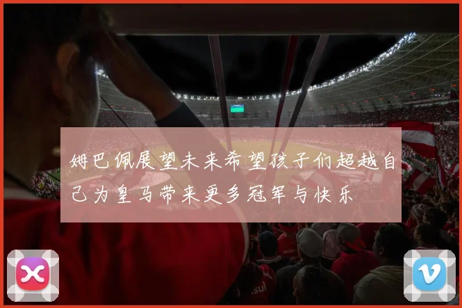姆巴佩展望未来希望孩子们超越自己为皇马带来更多冠军与快乐