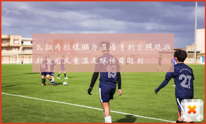 瓦拉内社媒晒与温格亨利合照观战科莫尤文重温足球传奇时刻