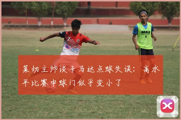 莱切主帅谈卡马达点球失误：高水平比赛中球门似乎变小了