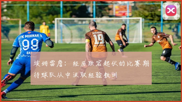 埃姆雷詹：经历跌宕起伏的比赛期待球队从中汲取经验教训