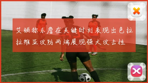 艾顿称东詹在关键时刻表现出色拉拉维亚攻防两端展现强大攻击性