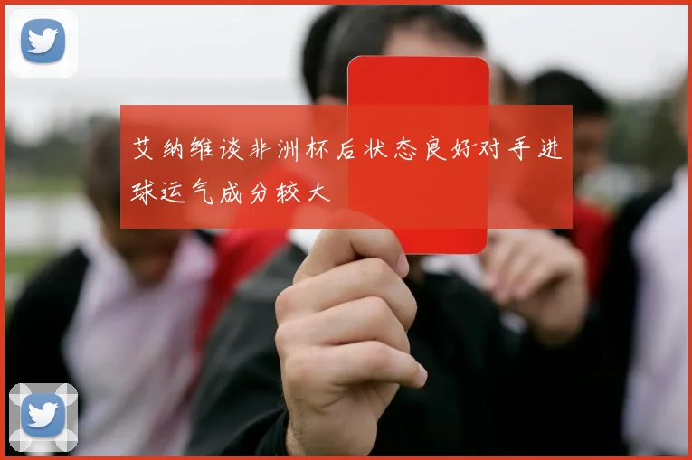 艾纳维谈非洲杯后状态良好对手进球运气成分较大