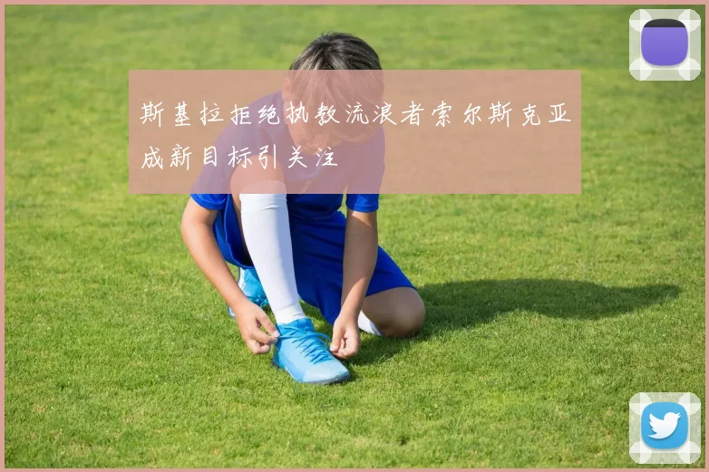 斯基拉拒绝执教流浪者索尔斯克亚成新目标引关注