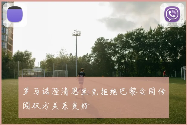 罗马诺澄清恩里克拒绝巴黎合同传闻双方关系良好