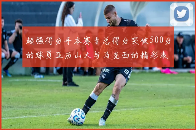 超强得分手本赛季总得分突破500分的球员亚历山大与马克西的精彩表现分析
