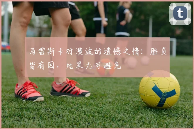 马雷斯卡对澳波的遗憾之情：胜负皆有因，结果无可避免