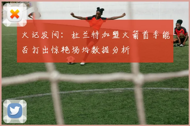 火记发问：杜兰特加盟火箭首季能否打出惊艳场均数据分析